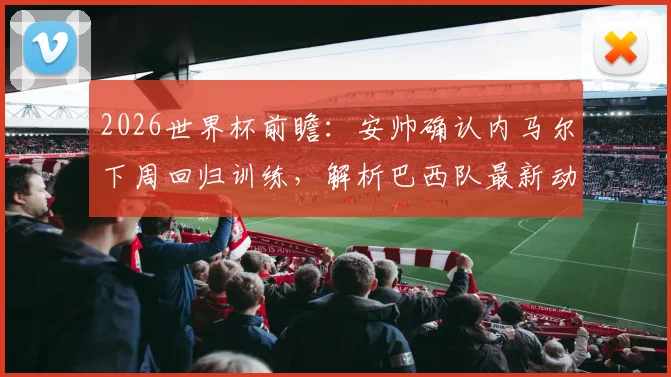 2026世界杯前瞻：安帅确认内马尔下周回归训练，解析巴西队最新动态及摩洛哥强大备战