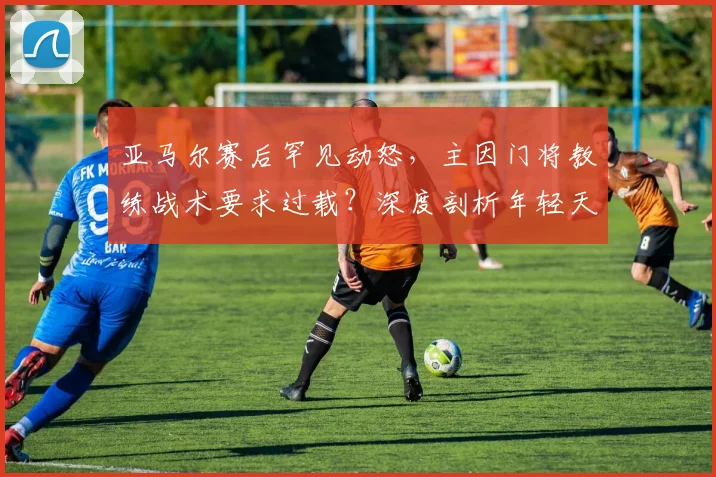 亚马尔赛后罕见动怒，主因门将教练战术要求过载？深度剖析年轻天才的场上困境与心理压力
