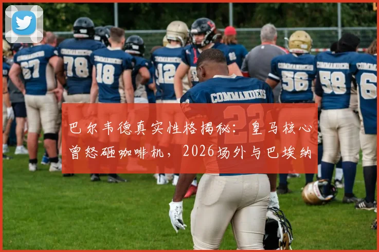 巴尔韦德真实性格揭秘:皇马核心曾怒砸咖啡机,2026场外与巴埃纳冲突事件全回顾