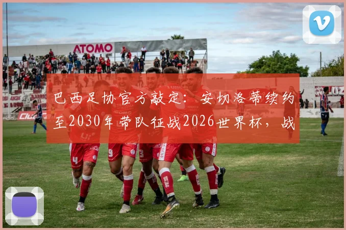 巴西足协官方敲定：安切洛蒂续约至2030年带队征战2026世界杯，战术体系与备战蓝图全解析