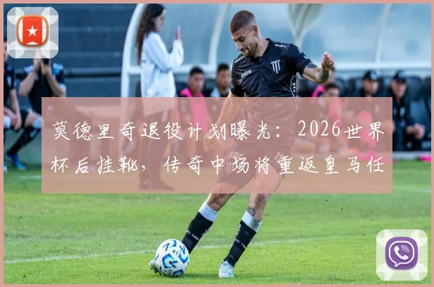 莫德里奇退役计划曝光:2026世界杯后挂靴,传奇中场将重返皇马任职,具体职位引猜测