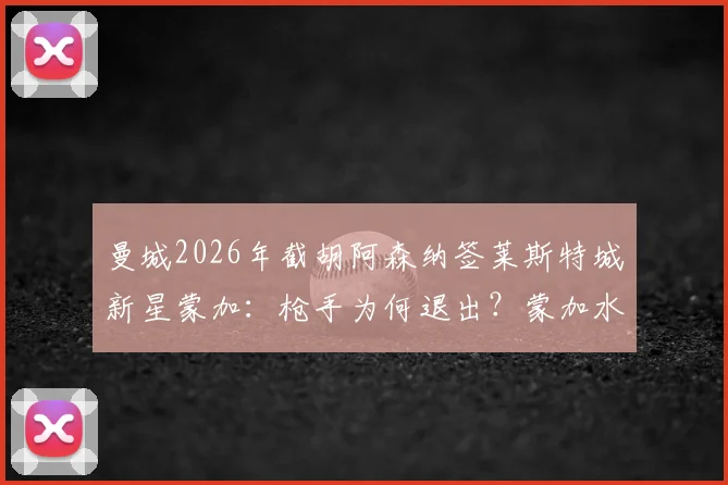 曼城2026年截胡阿森纳签莱斯特城新星蒙加:枪手为何退出?蒙加水平与转会费解析