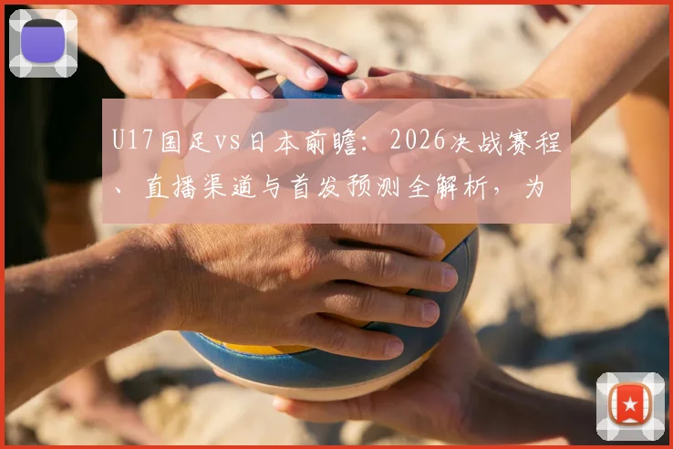 U17国足vs日本前瞻：2026决战赛程、直播渠道与首发预测全解析，为小伙子们助威