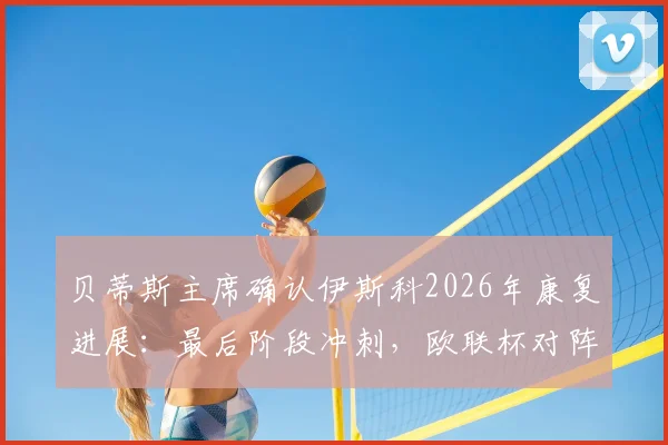 贝蒂斯主席确认伊斯科2026年康复进展：最后阶段冲刺，欧联杯对阵布拉加关键战五五开局面深度解读