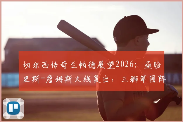 切尔西传奇兰帕德展望2026：亟盼里斯-詹姆斯火线复出，三狮军团阵容深度剖析与夺冠前景展望