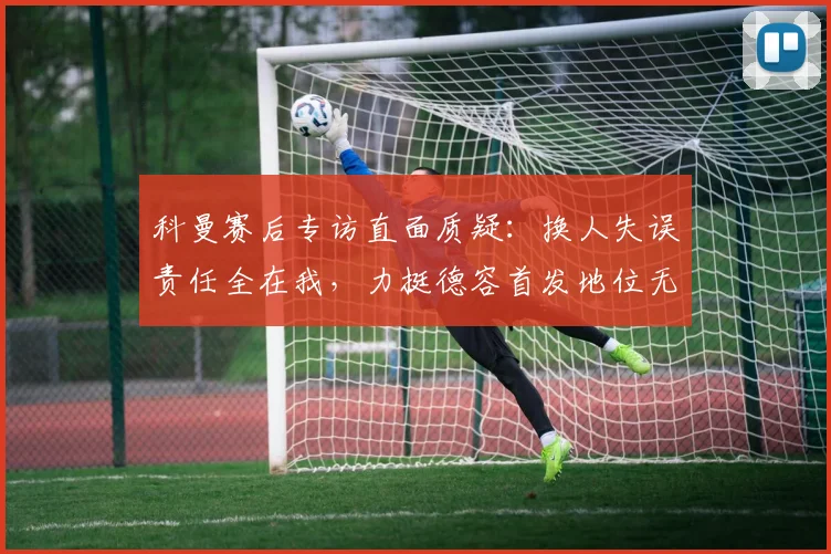 科曼赛后专访直面质疑：换人失误责任全在我，力挺德容首发地位无可替代
