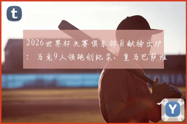 2026世界杯决赛俱乐部贡献榜出炉：马竞9人领跑创纪录，皇马巴萨谁上榜？附详细球员名单