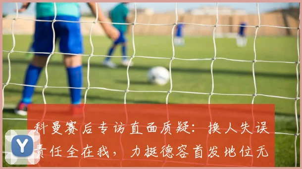 科曼赛后专访直面质疑:换人失误责任全在我,力挺德容首发地位无可替代