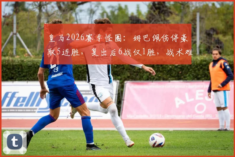 皇马2026赛季怪圈：姆巴佩伤停豪取5连胜，复出后6战仅1胜，战术难题待解