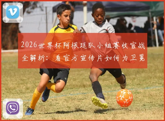 2026世界杯阿根廷队小组赛收官战全解析：看官方宣传片如何为卫冕冠军造势，附关键战术与赛后点评