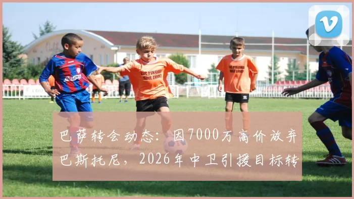 巴萨转会动态：因7000万高价放弃巴斯托尼，2026年中卫引援目标转向谁？