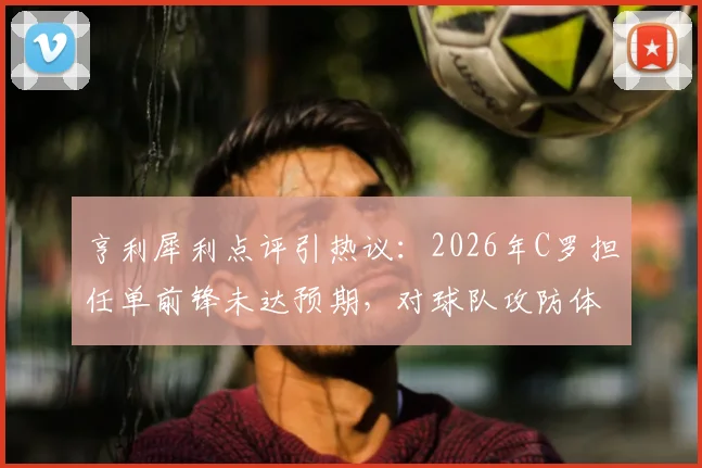亨利犀利点评引热议:2026年C罗担任单前锋未达预期,对球队攻防体系造成何种具体伤害?