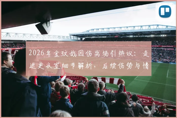 2026年金玟哉因伤离场引热议：走进更衣室细节解析，后续伤势与情绪成焦点