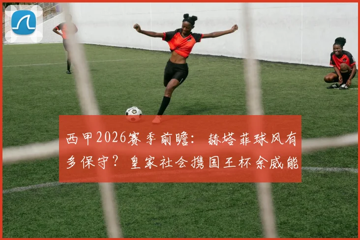 西甲2026赛季前瞻：赫塔菲球风有多保守？皇家社会携国王杯余威能否打破铁桶阵