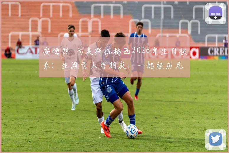 安德烈-戈麦斯祝梅西2026年生日快乐：生涯贵人与朋友，一起经历见证最美好的篇章