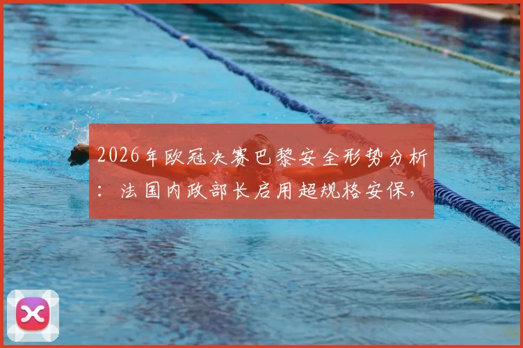 2026年欧冠决赛巴黎安全形势分析：法国内政部长启用超规格安保，球迷观赛如何保护自己