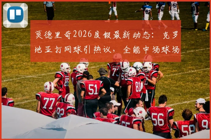 莫德里奇2026度假最新动态：克罗地亚打网球引热议，全能中场球场外休闲状态全解析