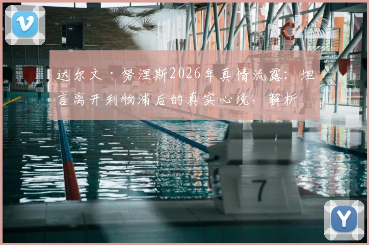 达尔文·努涅斯2026年真情流露：坦言离开利物浦后的真实心境，解析红军球迷始终如一的力挺缘由