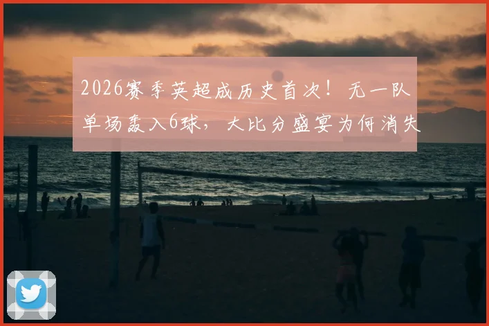 2026赛季英超成历史首次！无一队单场轰入6球，大比分盛宴为何消失？深度剖析三大原因