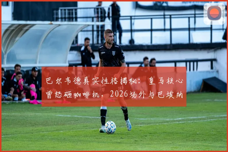 巴尔韦德真实性格揭秘:皇马核心曾怒砸咖啡机,2026场外与巴埃纳冲突事件全回顾