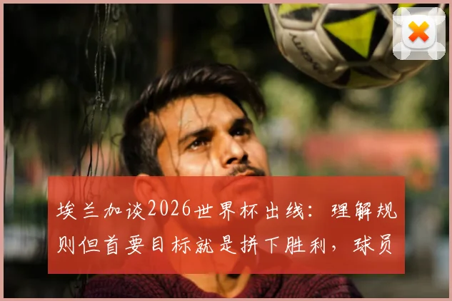埃兰加谈2026世界杯出线:理解规则但首要目标就是拼下胜利,球员心态解析