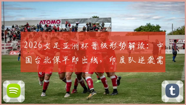 2026女足亚洲杯晋级形势解读：中国台北保平即出线，印度队逆袭需要哪些条件？