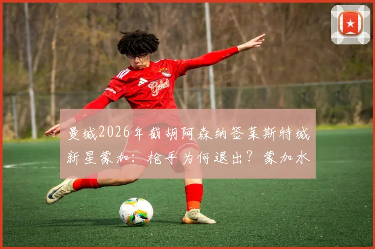 曼城2026年截胡阿森纳签莱斯特城新星蒙加：枪手为何退出？蒙加水平与转会费解析