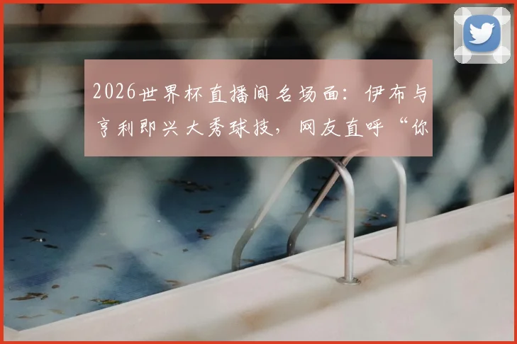 2026世界杯直播间名场面:伊布与亨利即兴大秀球技,网友直呼“你俩要不上场吧?”完整视频与深度解读