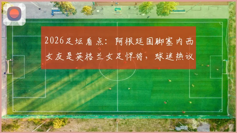 2026足坛看点:阿根廷国脚塞内西女友是英格兰女足悍将,球迷热议双方对阵支持谁