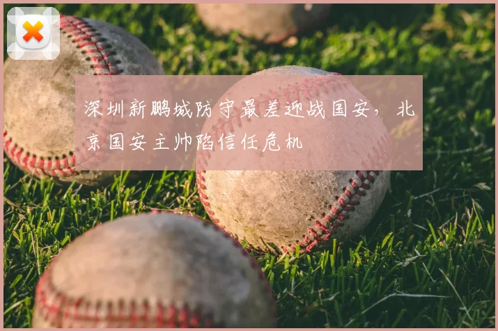 深圳新鹏城防守最差迎战国安，北京国安主帅陷信任危机