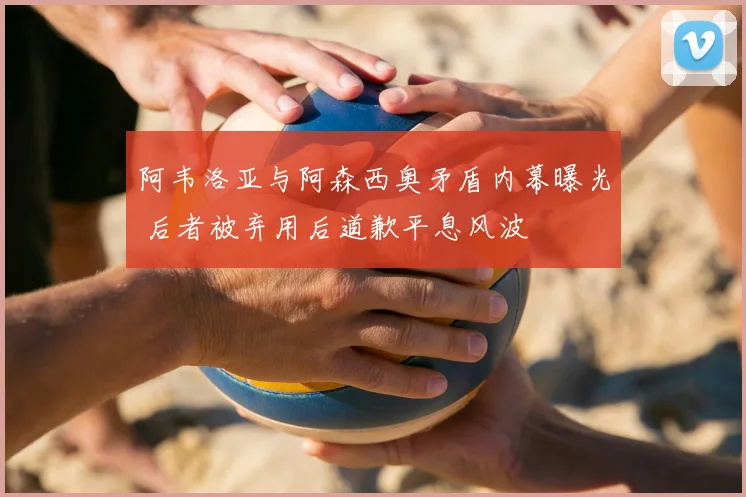 阿韦洛亚与阿森西奥矛盾内幕曝光 后者被弃用后道歉平息风波