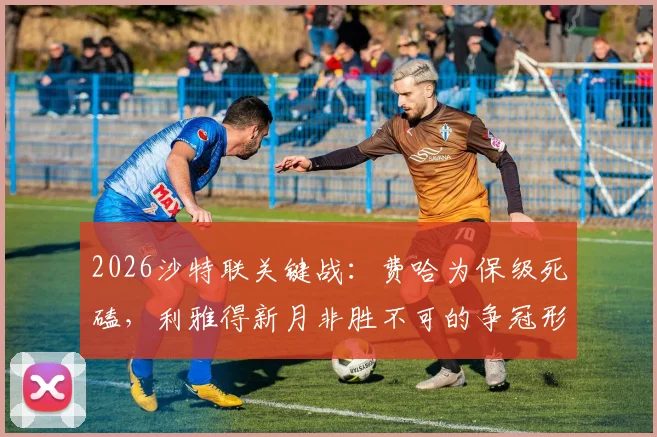 2026沙特联关键战：费哈为保级死磕，利雅得新月非胜不可的争冠形势解析