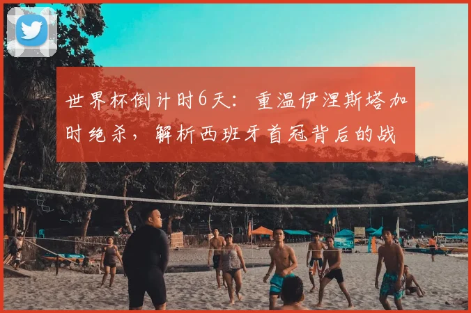 世界杯倒计时6天：重温伊涅斯塔加时绝杀，解析西班牙首冠背后的战术与传奇6号