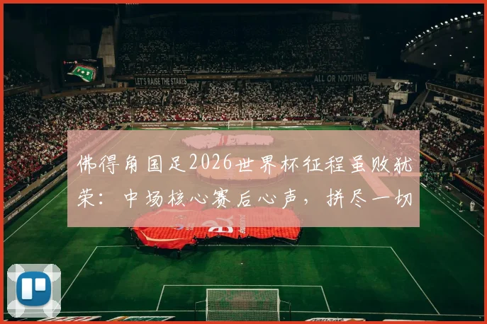 佛得角国足2026世界杯征程虽败犹荣:中场核心赛后心声,拼尽一切昂首离开,折射小国足球力量与尊严