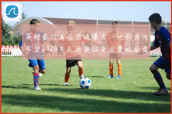 英超豪门高层密谈曝光:他们为何希望2026年瓜迪奥拉走后曼城崩盘?竞争格局将洗牌