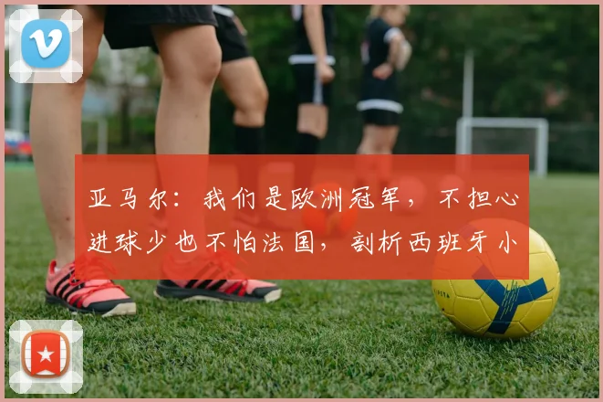 亚马尔：我们是欧洲冠军，不担心进球少也不怕法国，剖析西班牙小将2026世界杯前的自信来源