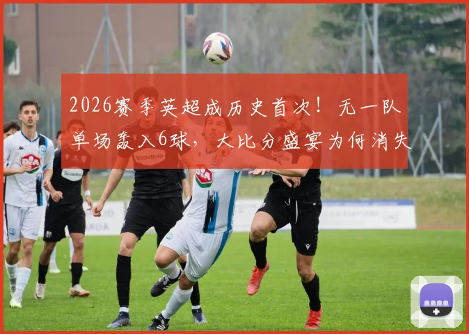2026赛季英超成历史首次！无一队单场轰入6球，大比分盛宴为何消失？深度剖析三大原因