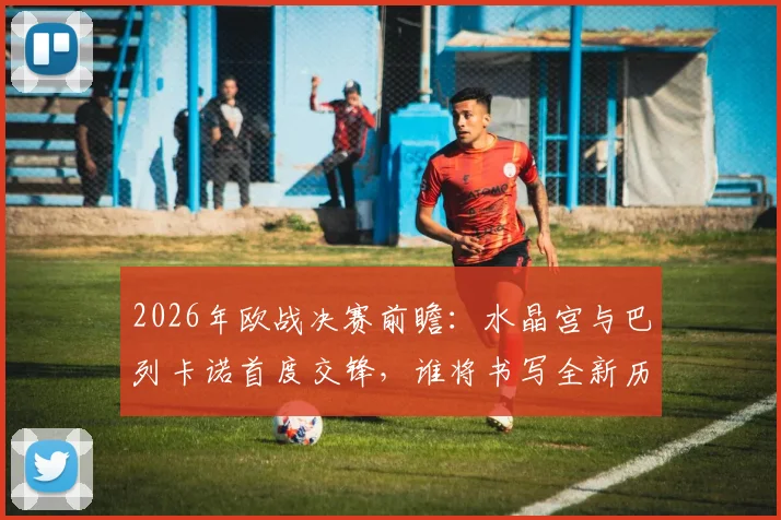 2026年欧战决赛前瞻:水晶宫与巴列卡诺首度交锋,谁将书写全新历史篇章