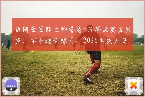 迈阿密国际主帅塔塔-马蒂诺赛后发声:不会指责球员,2026年失利是成长必经之路,球队如何从失败中汲取力量?