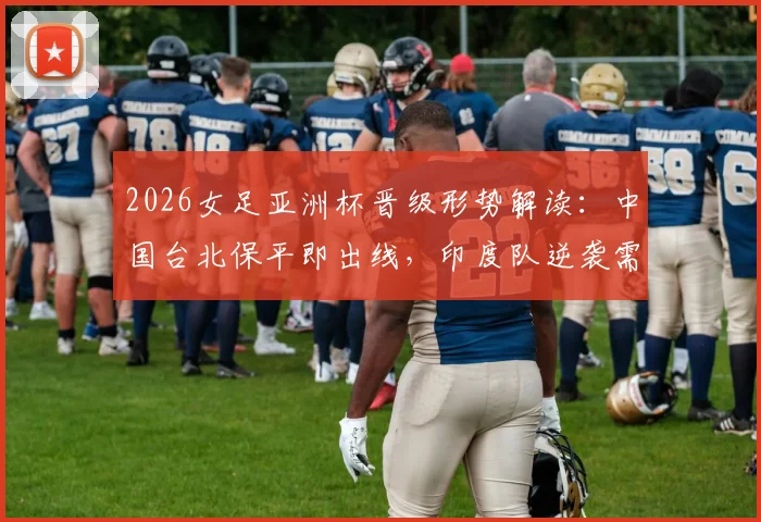 2026女足亚洲杯晋级形势解读：中国台北保平即出线，印度队逆袭需要哪些条件？