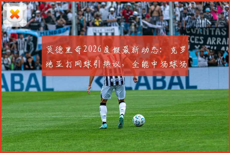 莫德里奇2026度假最新动态:克罗地亚打网球引热议,全能中场球场外休闲状态全解析