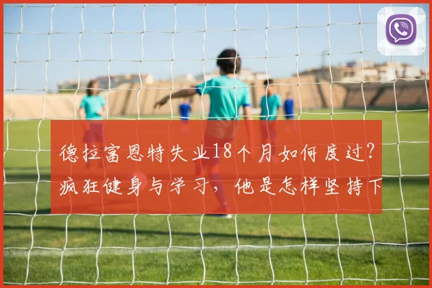 德拉富恩特失业18个月如何度过?疯狂健身与学习,他是怎样坚持下来的?