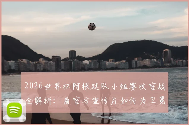2026世界杯阿根廷队小组赛收官战全解析：看官方宣传片如何为卫冕冠军造势，附关键战术与赛后点评