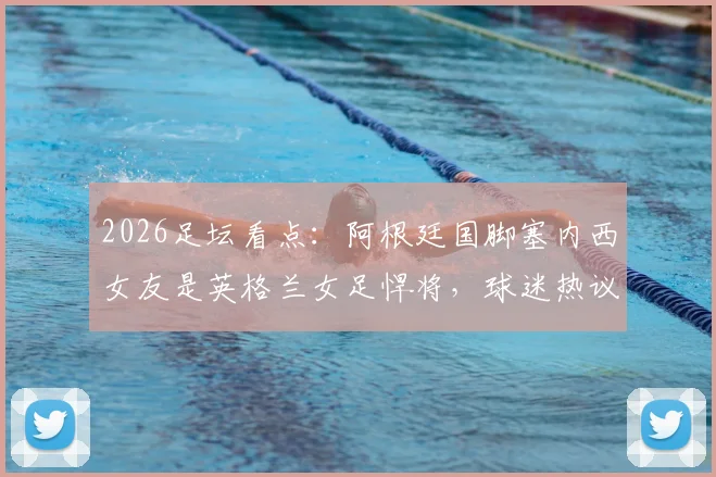 2026足坛看点：阿根廷国脚塞内西女友是英格兰女足悍将，球迷热议双方对阵支持谁