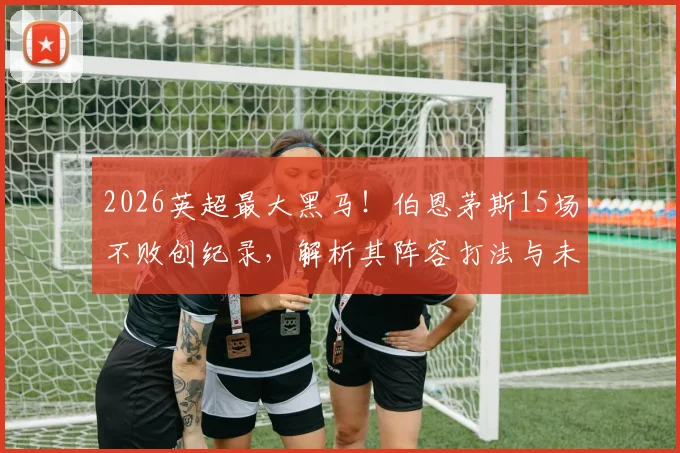 2026英超最大黑马！伯恩茅斯15场不败创纪录，解析其阵容打法与未来赛程挑战