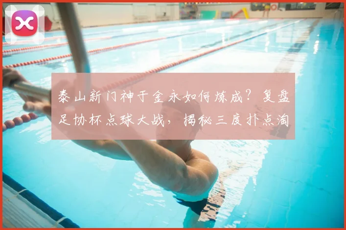 泰山新门神于金永如何炼成?复盘足协杯点球大战,揭秘三度扑点淘汰三镇背后的训练与心理战