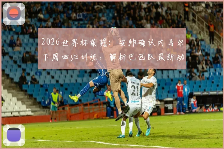 2026世界杯前瞻:安帅确认内马尔下周回归训练,解析巴西队最新动态及摩洛哥强大备战