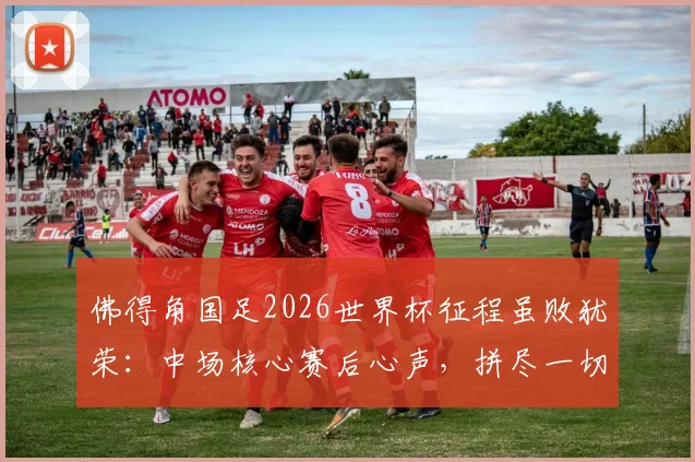 佛得角国足2026世界杯征程虽败犹荣：中场核心赛后心声，拼尽一切昂首离开，折射小国足球力量与尊严