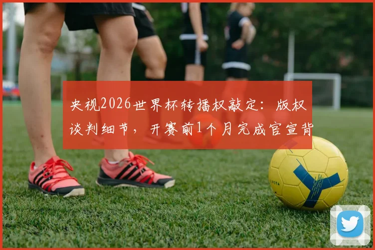 央视2026世界杯转播权敲定:版权谈判细节,开赛前1个月完成官宣背后