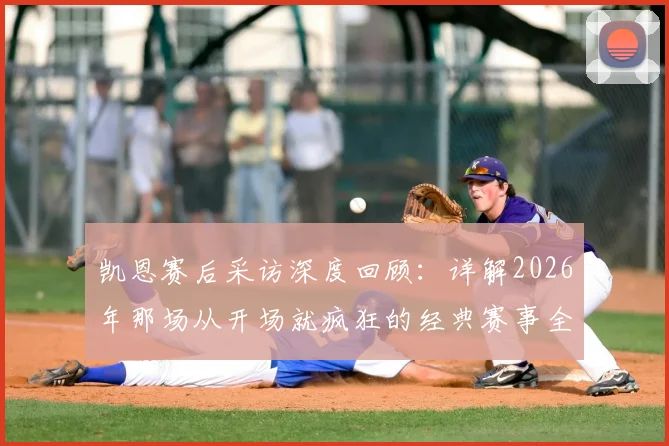 凯恩赛后采访深度回顾：详解2026年那场从开场就疯狂的经典赛事全程录像与精彩瞬间